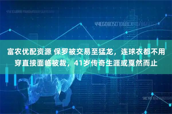 富农优配资源 保罗被交易至猛龙，连球衣都不用穿直接面临被裁，41岁传奇生涯或戛然而止