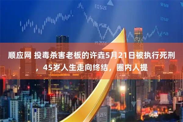 顺应网 投毒杀害老板的许垚5月21日被执行死刑，45岁人生走向终结，圈内人提