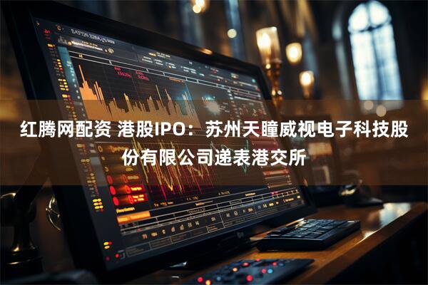 红腾网配资 港股IPO：苏州天瞳威视电子科技股份有限公司递表港交所