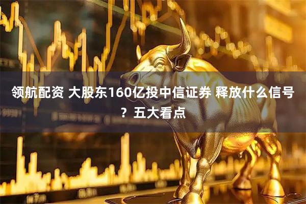 领航配资 大股东160亿投中信证券 释放什么信号？五大看点
