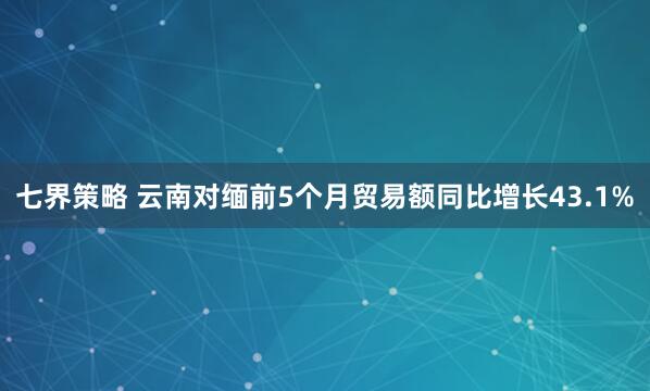 七界策略 云南对缅前5个月贸易额同比增长43.1%