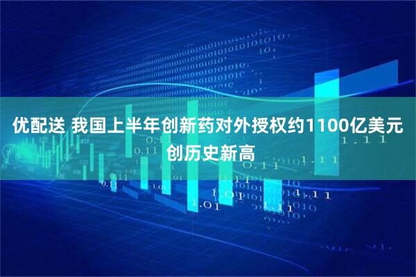 优配送 我国上半年创新药对外授权约1100亿美元 创历史新高
