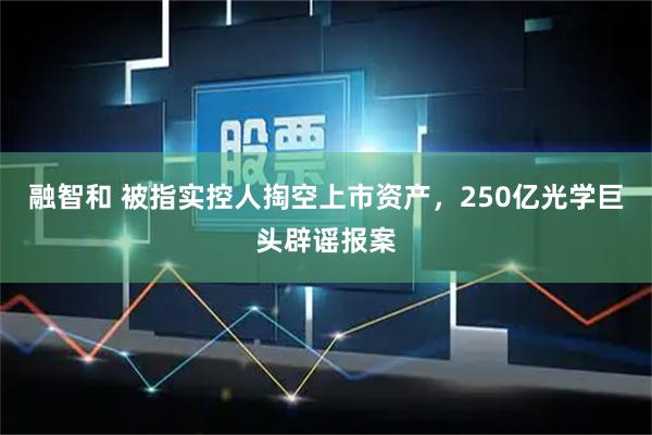 融智和 被指实控人掏空上市资产，250亿光学巨头辟谣报案